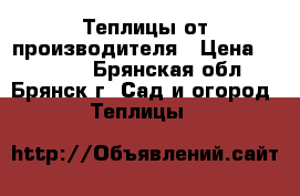 Теплицы от производителя › Цена ­ 10 900 - Брянская обл., Брянск г. Сад и огород » Теплицы   
